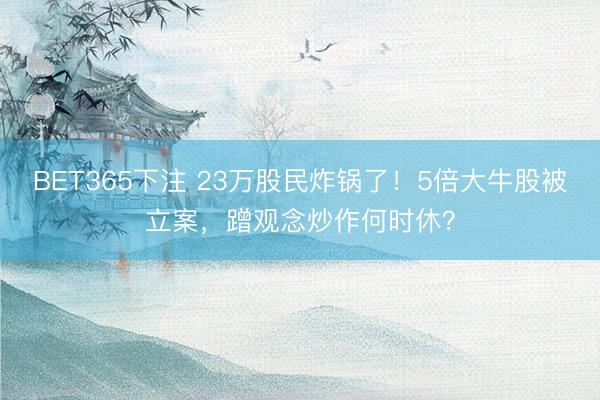 BET365下注 23万股民炸锅了！5倍大牛股被立案，蹭观念炒作何时休？