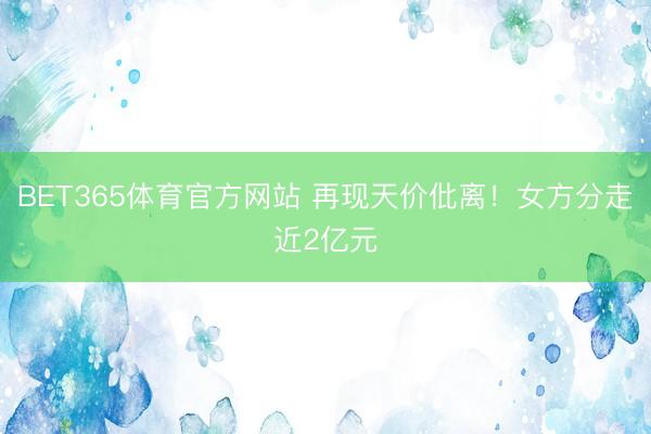 BET365体育官方网站 再现天价仳离！女方分走近2亿元