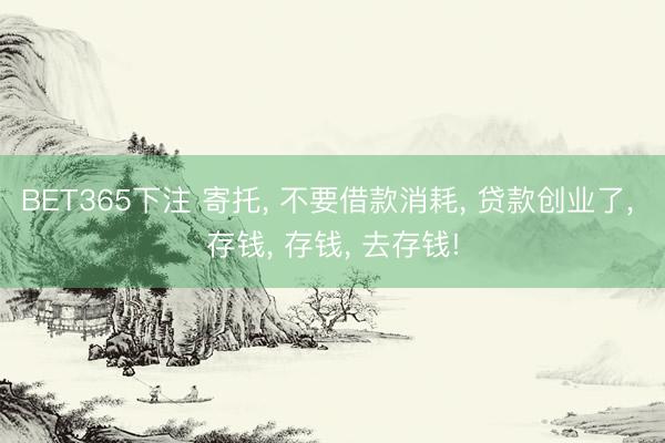 BET365下注 寄托， 不要借款消耗， 贷款创业了， 存钱， 存钱， 去存钱!