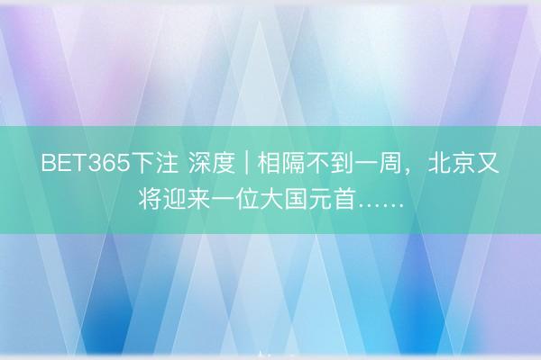 BET365下注 深度 | 相隔不到一周，北京又将迎来一位大国元首……