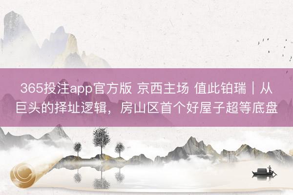 365投注app官方版 京西主场 值此铂瑞｜从巨头的择址逻辑，房山区首个好屋子超等底盘