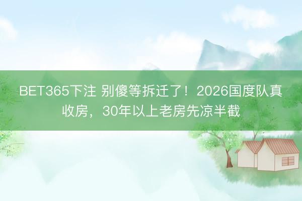 BET365下注 别傻等拆迁了！2026国度队真收房，30年以上老房先凉半截