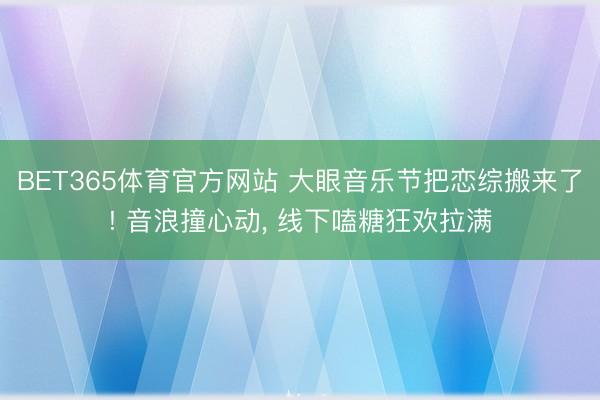 BET365体育官方网站 大眼音乐节把恋综搬来了! 音浪撞心动， 线下嗑糖狂欢拉满