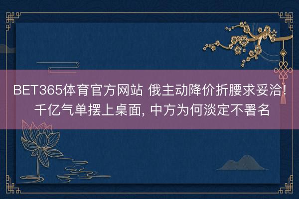 BET365体育官方网站 俄主动降价折腰求妥洽! 千亿气单摆上桌面， 中方为何淡定不署名