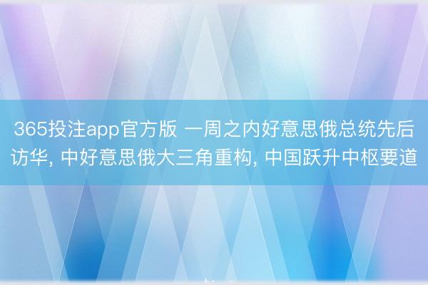365投注app官方版 一周之内好意思俄总统先后访华， 中好意思俄大三角重构， 中国跃升中枢要道