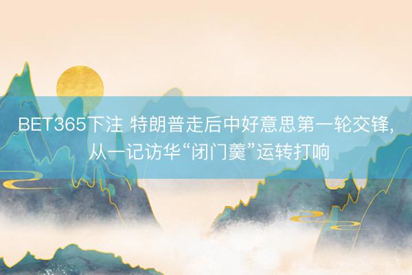 BET365下注 特朗普走后中好意思第一轮交锋， 从一记访华“闭门羹”运转打响
