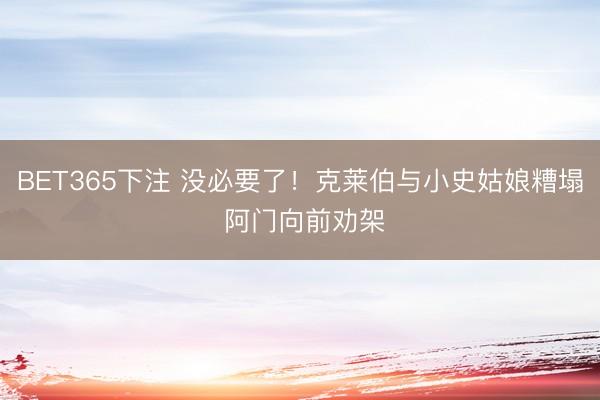 BET365下注 没必要了！克莱伯与小史姑娘糟塌 阿门向前劝架