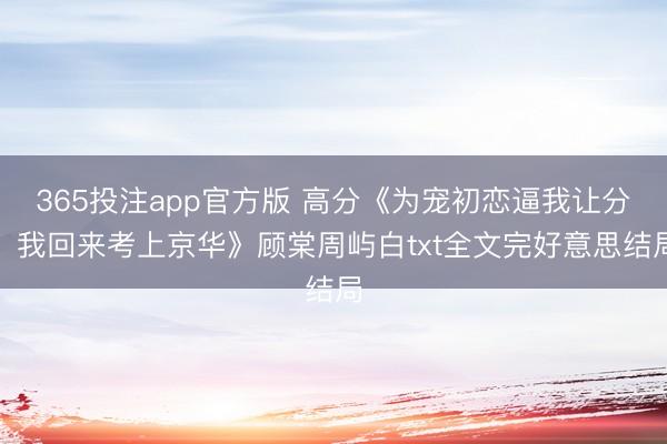 365投注app官方版 高分《为宠初恋逼我让分，我回来考上京华》顾棠周屿白txt全文完好意思结局