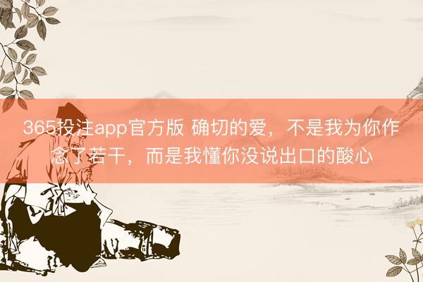 365投注app官方版 确切的爱，不是我为你作念了若干，而是我懂你没说出口的酸心