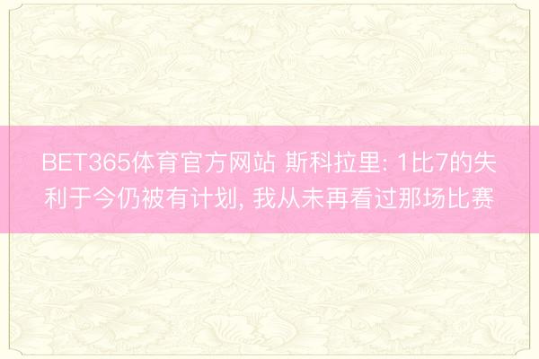 BET365体育官方网站 斯科拉里: 1比7的失利于今仍被有计划， 我从未再看过那场比赛