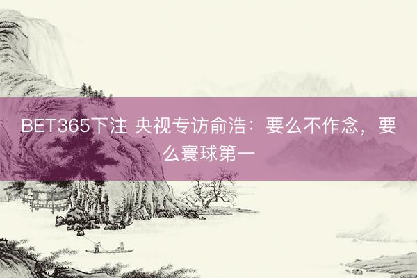 BET365下注 央视专访俞浩：要么不作念，要么寰球第一