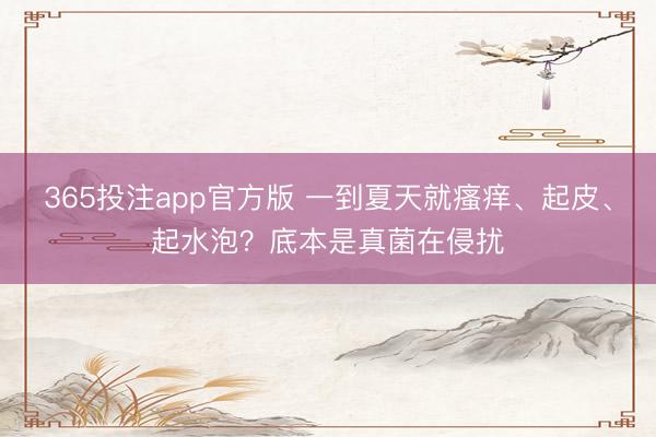 365投注app官方版 一到夏天就瘙痒、起皮、起水泡？底本是真菌在侵扰