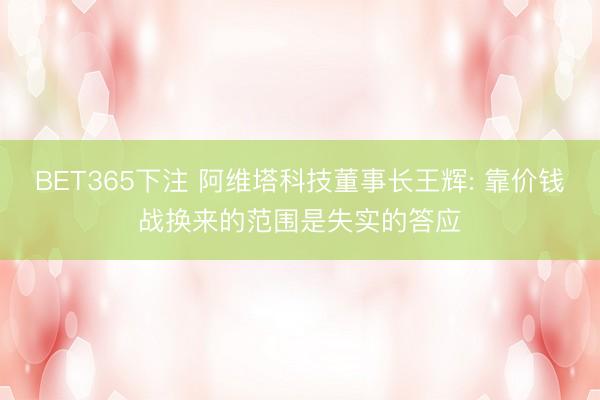 BET365下注 阿维塔科技董事长王辉: 靠价钱战换来的范围是失实的答应
