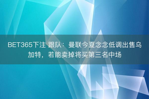 BET365下注 跟队：曼联今夏念念低调出售乌加特，若能卖掉将买第三名中场