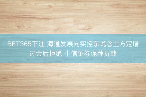BET365下注 海通发展向实控东说念主方定增过会后拒绝 中信证券保荐折戟