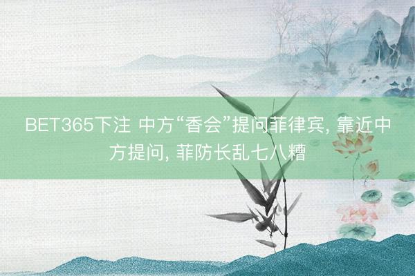 BET365下注 中方“香会”提问菲律宾， 靠近中方提问， 菲防长乱七八糟
