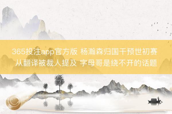 365投注app官方版 杨瀚森归国干预世初赛 从翻译被裁人提及 字母哥是绕不开的话题