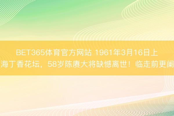 BET365体育官方网站 1961年3月16日上海丁香花坛，58岁陈赓大将缺憾离世！临走前更阑