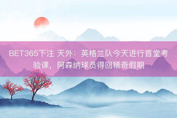 BET365下注 天外：英格兰队今天进行首堂考验课，阿森纳球员得回稀奇假期