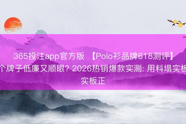 365投注app官方版 【Polo衫品牌618测评】哪个牌子低廉又顺眼? 2026热销爆款实测: 用料塌实板正