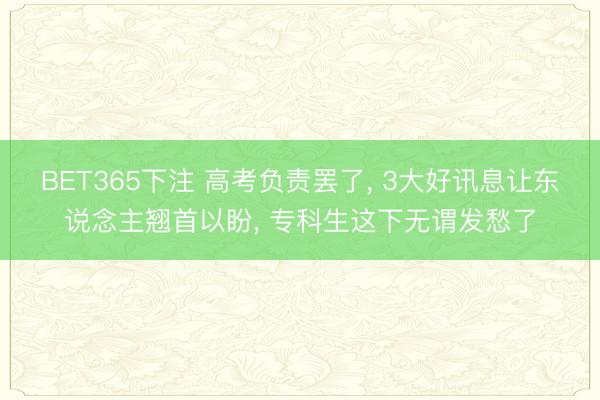 BET365下注 高考负责罢了， 3大好讯息让东说念主翘首以盼， 专科生这下无谓发愁了