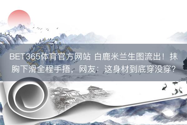 BET365体育官方网站 白鹿米兰生图流出！抹胸下滑全程手捂，网友：这身材到底穿没穿？