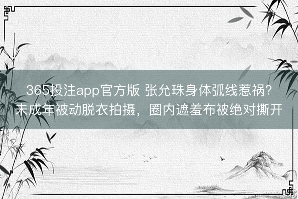 365投注app官方版 张允珠身体弧线惹祸？未成年被动脱衣拍摄，圈内遮羞布被绝对撕开