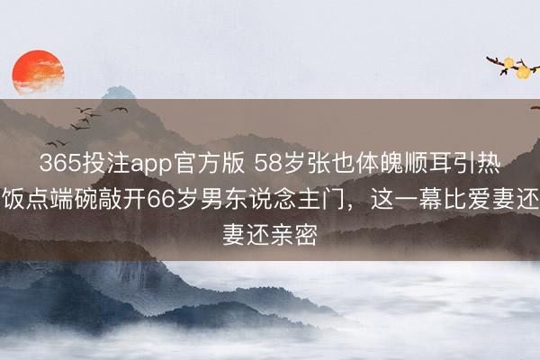 365投注app官方版 58岁张也体魄顺耳引热议,饭点端碗敲开66岁男东说念主门,这一幕比爱妻还亲密