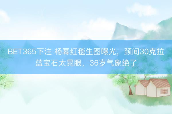 BET365下注 杨幂红毯生图曝光,颈间30克拉蓝宝石太晃眼,36岁气象绝了