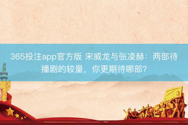 365投注app官方版 宋威龙与张凌赫：两部待播剧的较量，你更期待哪部？