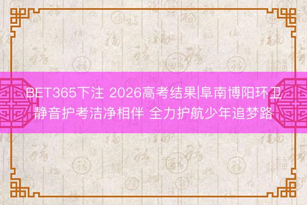 BET365下注 2026高考结果|阜南博阳环卫静音护考洁净相伴 全力护航少年追梦路