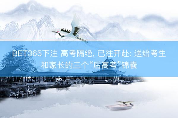 BET365下注 高考隔绝， 已往开赴: 送给考生和家长的三个“后高考”锦囊