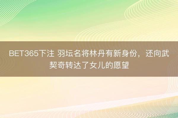 BET365下注 羽坛名将林丹有新身份，还向武契奇转达了女儿的愿望