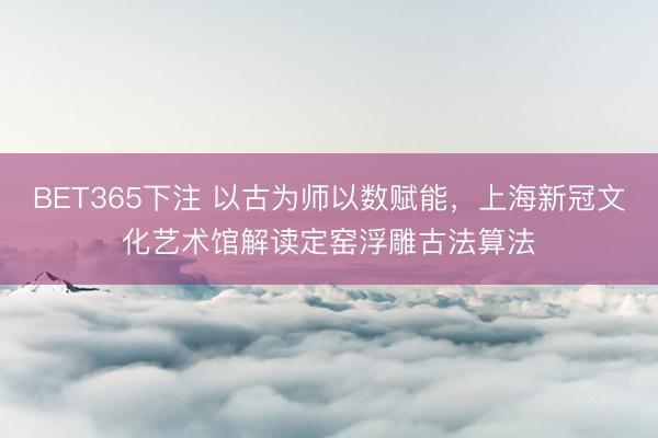 BET365下注 以古为师以数赋能，上海新冠文化艺术馆解读定窑浮雕古法算法