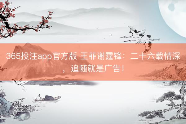365投注app官方版 王菲谢霆锋：二十六载情深，追随就是广告！