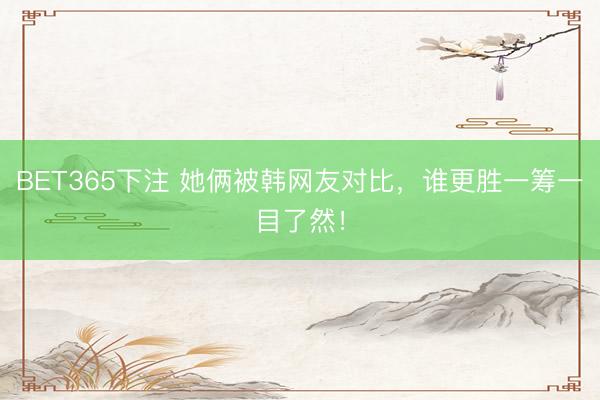 BET365下注 她俩被韩网友对比，谁更胜一筹一目了然！