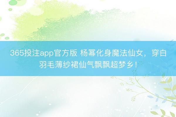 365投注app官方版 杨幂化身魔法仙女，穿白羽毛薄纱裙仙气飘飘超梦乡！