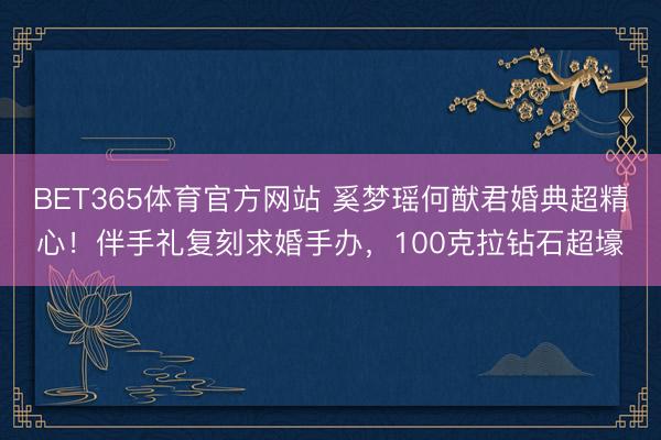BET365体育官方网站 奚梦瑶何猷君婚典超精心!伴手礼复刻求婚手办,100克拉钻石超壕