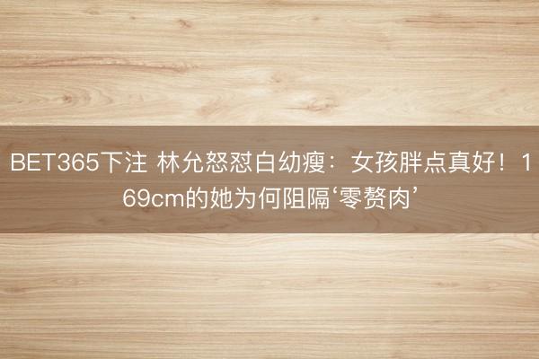 BET365下注 林允怒怼白幼瘦：女孩胖点真好！169cm的她为何阻隔‘零赘肉’