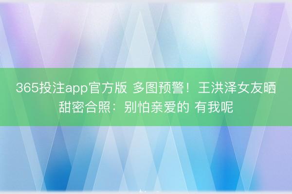 365投注app官方版 多图预警！王洪泽女友晒甜密合照：别怕亲爱的 有我呢