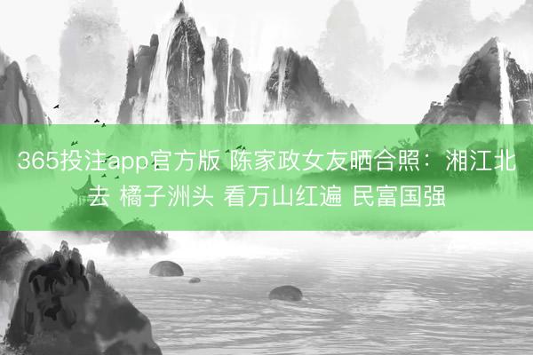 365投注app官方版 陈家政女友晒合照：湘江北去 橘子洲头 看万山红遍 民富国强