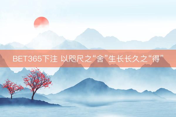 BET365下注 以咫尺之“舍”生长长久之“得”