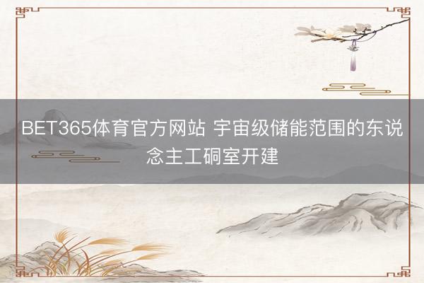 BET365体育官方网站 宇宙级储能范围的东说念主工硐室开建