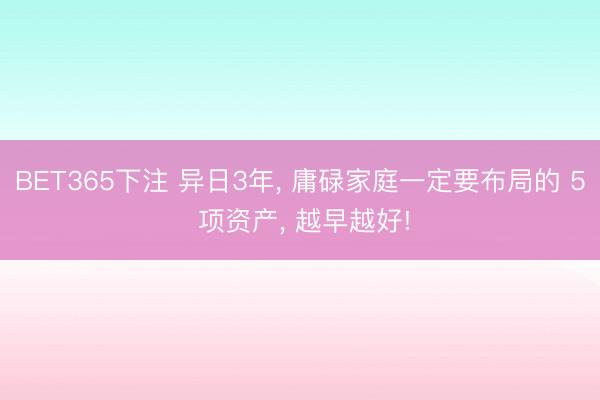 BET365下注 异日3年, 庸碌家庭一定要布局的 5 项资产, 越早越好!