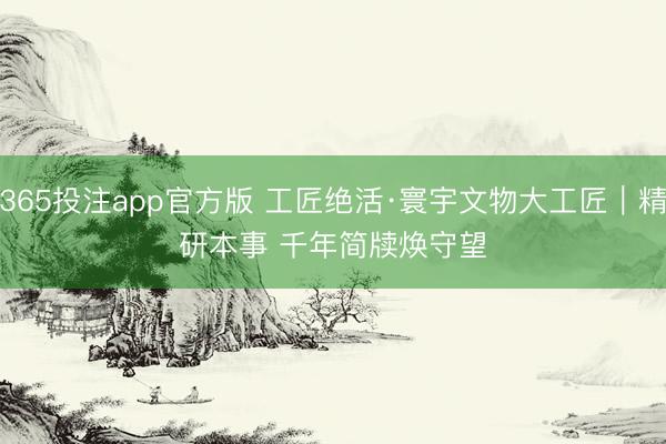 365投注app官方版 工匠绝活·寰宇文物大工匠｜精研本事 千年简牍焕守望