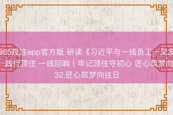 365投注app官方版 研读《习近平与一线员工一又友们》·践行顶住 一线回响｜牢记顶住守初心 匠心筑梦向往日