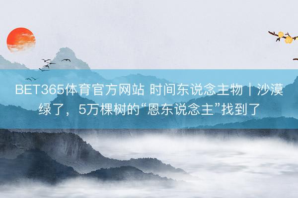 BET365体育官方网站 时间东说念主物｜沙漠绿了，5万棵树的“恩东说念主”找到了