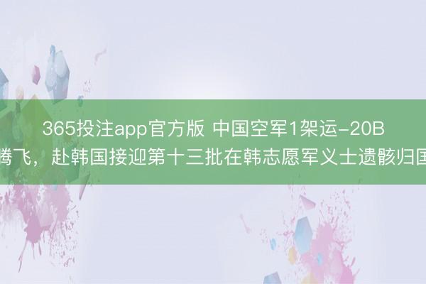 365投注app官方版 中国空军1架运-20B腾飞，赴韩国接迎第十三批在韩志愿军义士遗骸归国