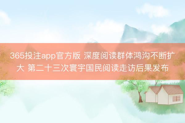 365投注app官方版 深度阅读群体鸿沟不断扩大 第二十三次寰宇国民阅读走访后果发布