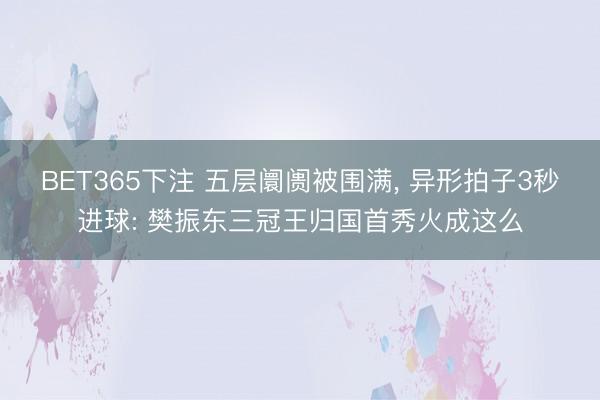 BET365下注 五层阛阓被围满， 异形拍子3秒进球: 樊振东三冠王归国首秀火成这么
